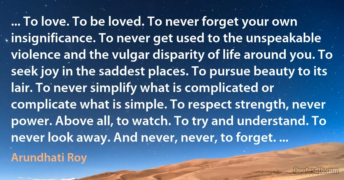 ... To love. To be loved. To never forget your own insignificance. To never get used to the unspeakable violence and the vulgar disparity of life around you. To seek joy in the saddest places. To pursue beauty to its lair. To never simplify what is complicated or complicate what is simple. To respect strength, never power. Above all, to watch. To try and understand. To never look away. And never, never, to forget. ... (Arundhati Roy)