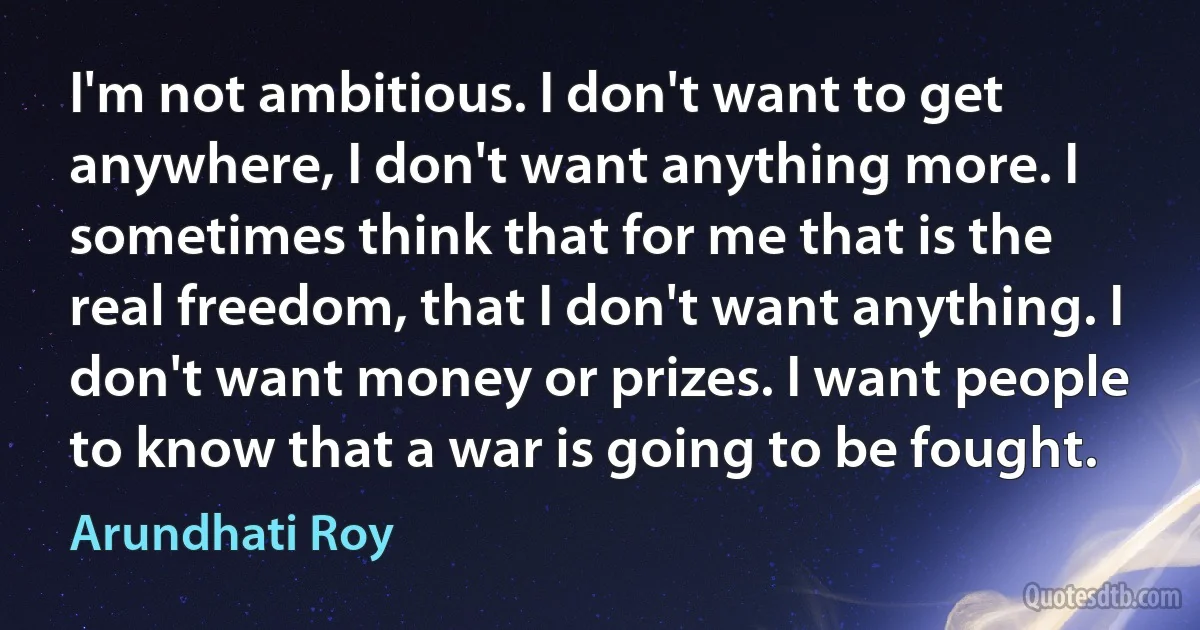 I'm not ambitious. I don't want to get anywhere, I don't want anything more. I sometimes think that for me that is the real freedom, that I don't want anything. I don't want money or prizes. I want people to know that a war is going to be fought. (Arundhati Roy)