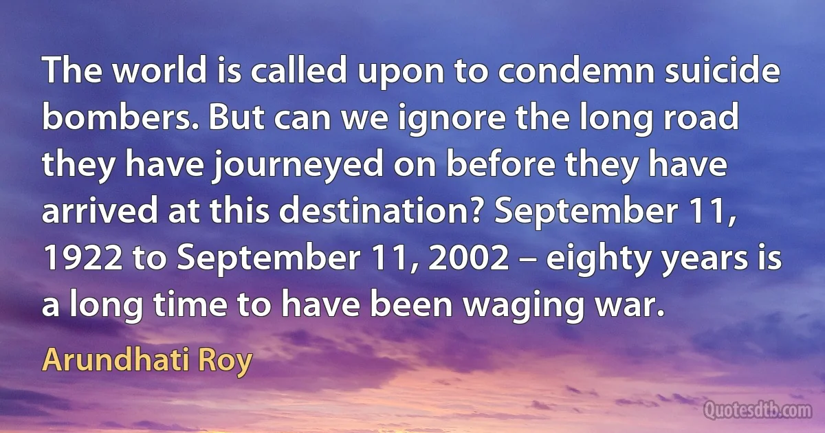 The world is called upon to condemn suicide bombers. But can we ignore the long road they have journeyed on before they have arrived at this destination? September 11, 1922 to September 11, 2002 – eighty years is a long time to have been waging war. (Arundhati Roy)