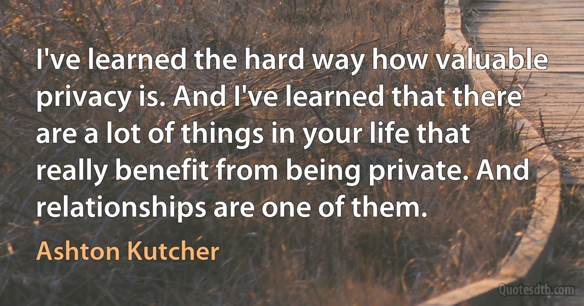 I've learned the hard way how valuable privacy is. And I've learned that there are a lot of things in your life that really benefit from being private. And relationships are one of them. (Ashton Kutcher)