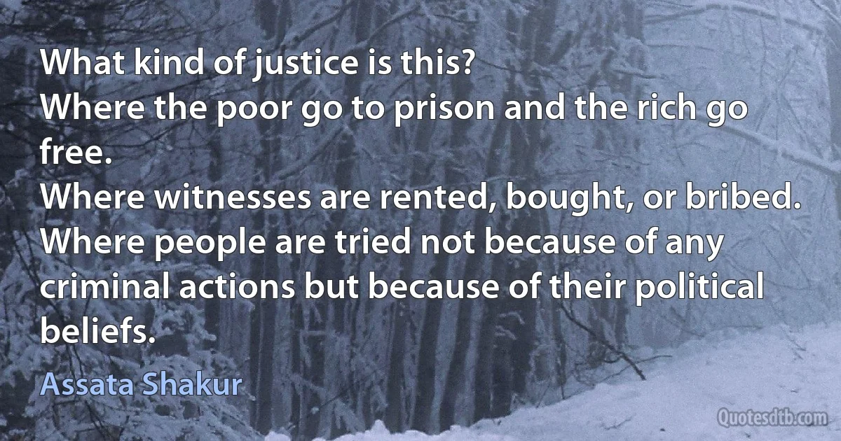 What kind of justice is this?
Where the poor go to prison and the rich go free.
Where witnesses are rented, bought, or bribed.
Where people are tried not because of any criminal actions but because of their political beliefs. (Assata Shakur)