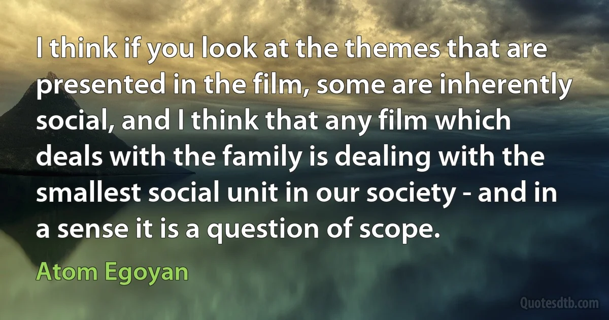 I think if you look at the themes that are presented in the film, some are inherently social, and I think that any film which deals with the family is dealing with the smallest social unit in our society - and in a sense it is a question of scope. (Atom Egoyan)