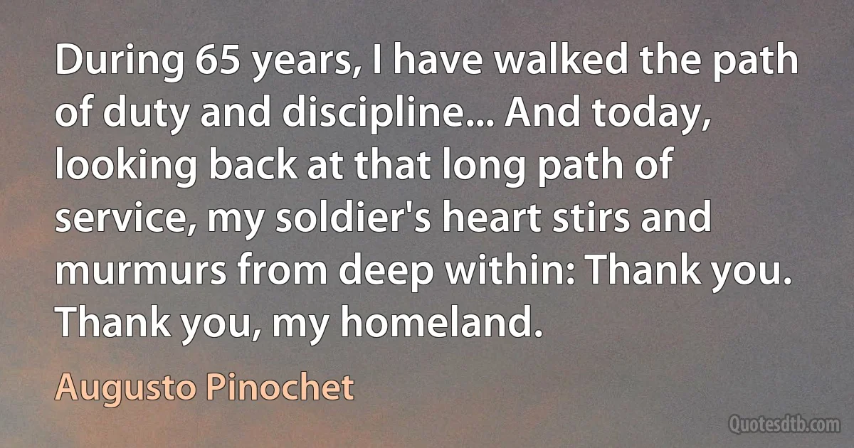 During 65 years, I have walked the path of duty and discipline... And today, looking back at that long path of service, my soldier's heart stirs and murmurs from deep within: Thank you. Thank you, my homeland. (Augusto Pinochet)