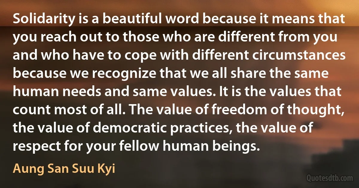 Solidarity is a beautiful word because it means that you reach out to those who are different from you and who have to cope with different circumstances because we recognize that we all share the same human needs and same values. It is the values that count most of all. The value of freedom of thought, the value of democratic practices, the value of respect for your fellow human beings. (Aung San Suu Kyi)