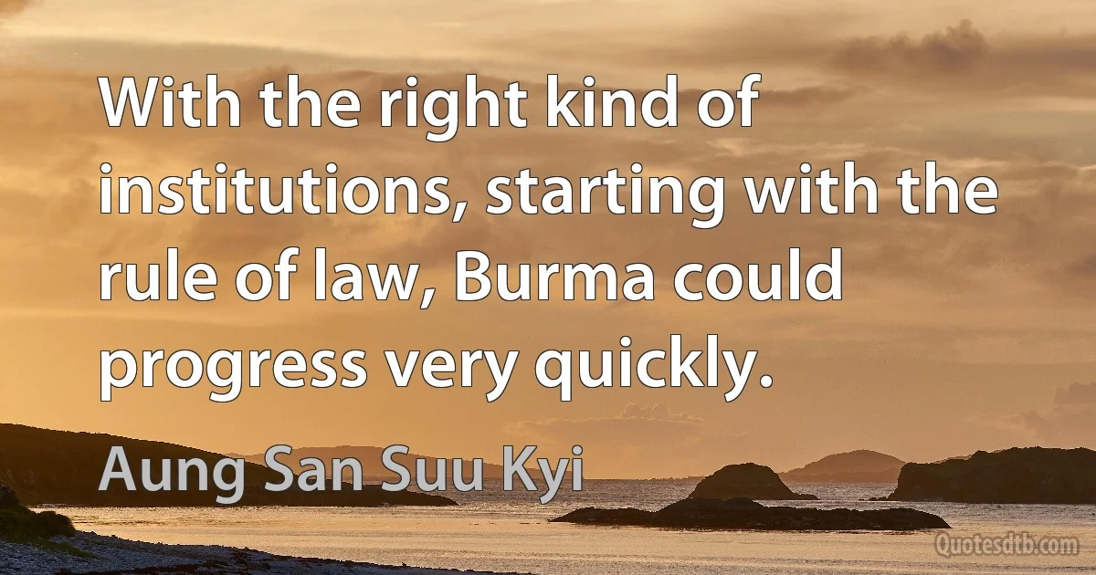 With the right kind of institutions, starting with the rule of law, Burma could progress very quickly. (Aung San Suu Kyi)