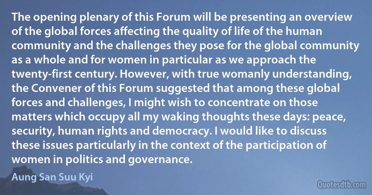 The opening plenary of this Forum will be presenting an overview of the global forces affecting the quality of life of the human community and the challenges they pose for the global community as a whole and for women in particular as we approach the twenty-first century. However, with true womanly understanding, the Convener of this Forum suggested that among these global forces and challenges, I might wish to concentrate on those matters which occupy all my waking thoughts these days: peace, security, human rights and democracy. I would like to discuss these issues particularly in the context of the participation of women in politics and governance. (Aung San Suu Kyi)