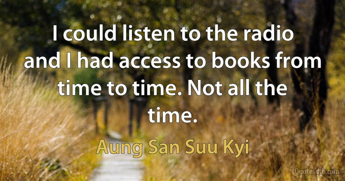 I could listen to the radio and I had access to books from time to time. Not all the time. (Aung San Suu Kyi)