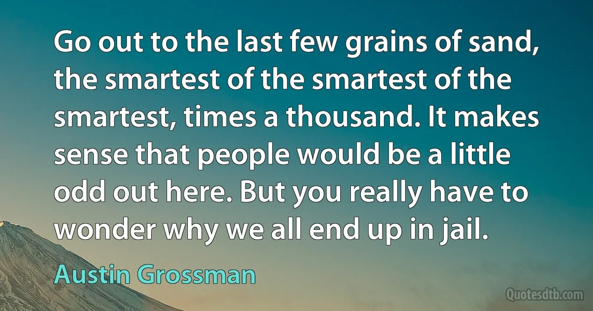 Go out to the last few grains of sand, the smartest of the smartest of the smartest, times a thousand. It makes sense that people would be a little odd out here. But you really have to wonder why we all end up in jail. (Austin Grossman)