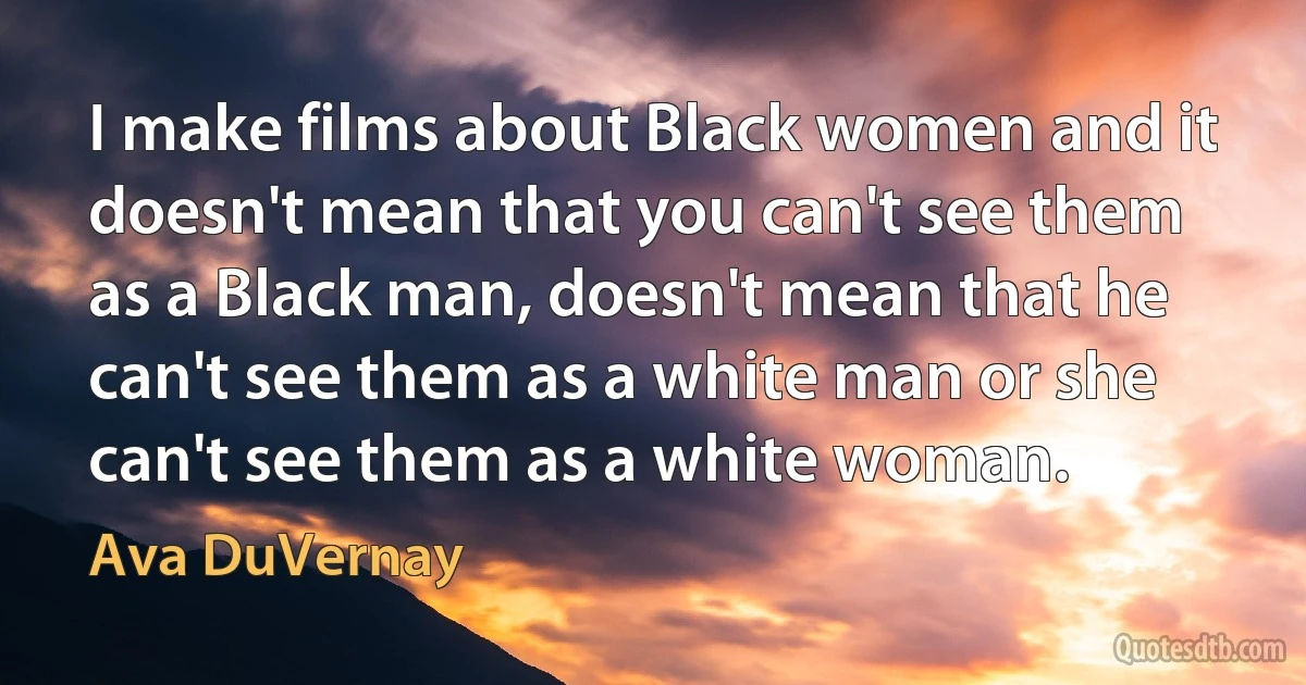 I make films about Black women and it doesn't mean that you can't see them as a Black man, doesn't mean that he can't see them as a white man or she can't see them as a white woman. (Ava DuVernay)