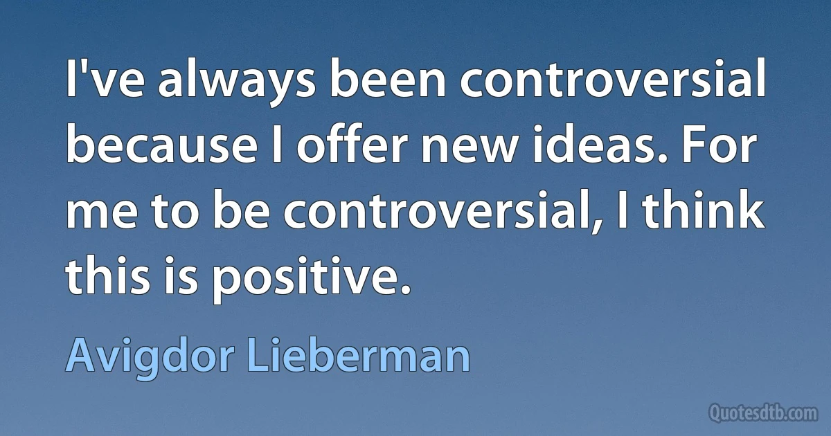 I've always been controversial because I offer new ideas. For me to be controversial, I think this is positive. (Avigdor Lieberman)