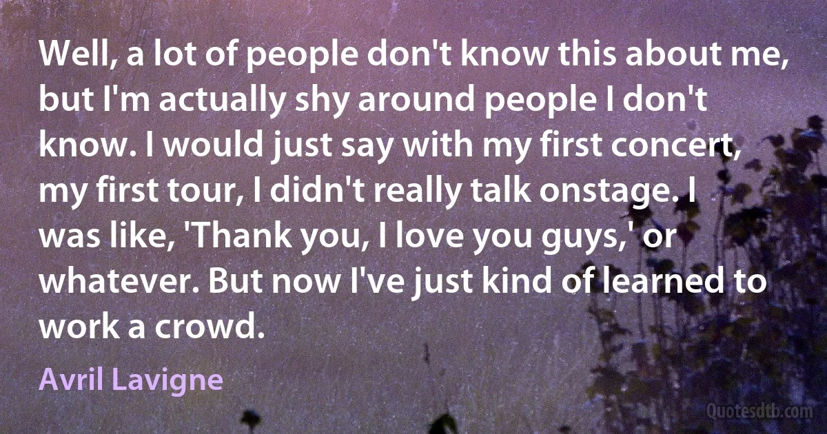 Well, a lot of people don't know this about me, but I'm actually shy around people I don't know. I would just say with my first concert, my first tour, I didn't really talk onstage. I was like, 'Thank you, I love you guys,' or whatever. But now I've just kind of learned to work a crowd. (Avril Lavigne)