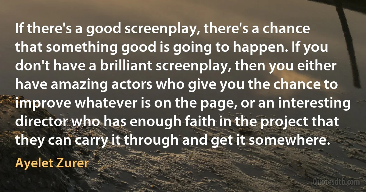 If there's a good screenplay, there's a chance that something good is going to happen. If you don't have a brilliant screenplay, then you either have amazing actors who give you the chance to improve whatever is on the page, or an interesting director who has enough faith in the project that they can carry it through and get it somewhere. (Ayelet Zurer)