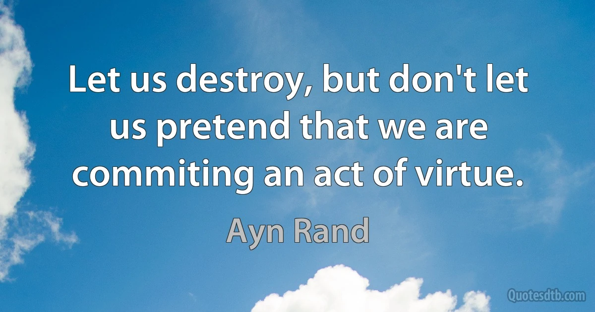 Let us destroy, but don't let us pretend that we are commiting an act of virtue. (Ayn Rand)