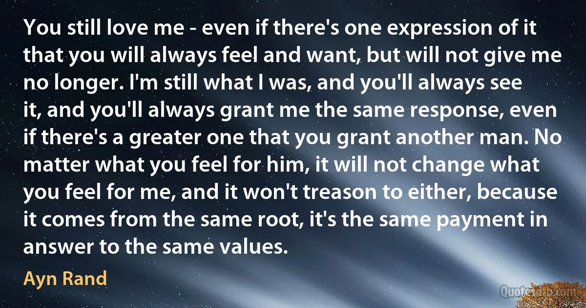 You still love me - even if there's one expression of it that you will always feel and want, but will not give me no longer. I'm still what I was, and you'll always see it, and you'll always grant me the same response, even if there's a greater one that you grant another man. No matter what you feel for him, it will not change what you feel for me, and it won't treason to either, because it comes from the same root, it's the same payment in answer to the same values. (Ayn Rand)