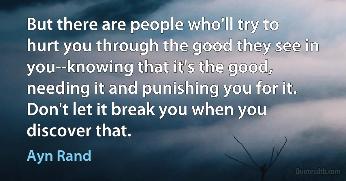 But there are people who'll try to hurt you through the good they see in you--knowing that it's the good, needing it and punishing you for it. Don't let it break you when you discover that. (Ayn Rand)