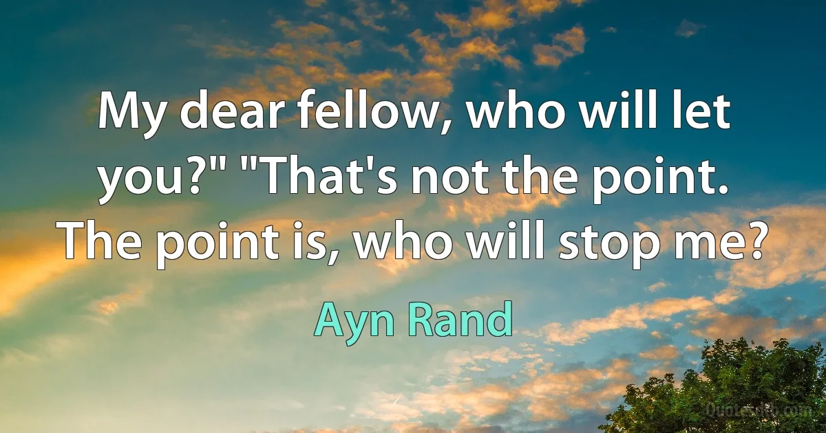 My dear fellow, who will let you?" "That's not the point. The point is, who will stop me? (Ayn Rand)