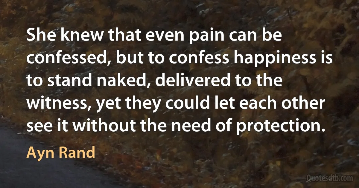 She knew that even pain can be confessed, but to confess happiness is to stand naked, delivered to the witness, yet they could let each other see it without the need of protection. (Ayn Rand)