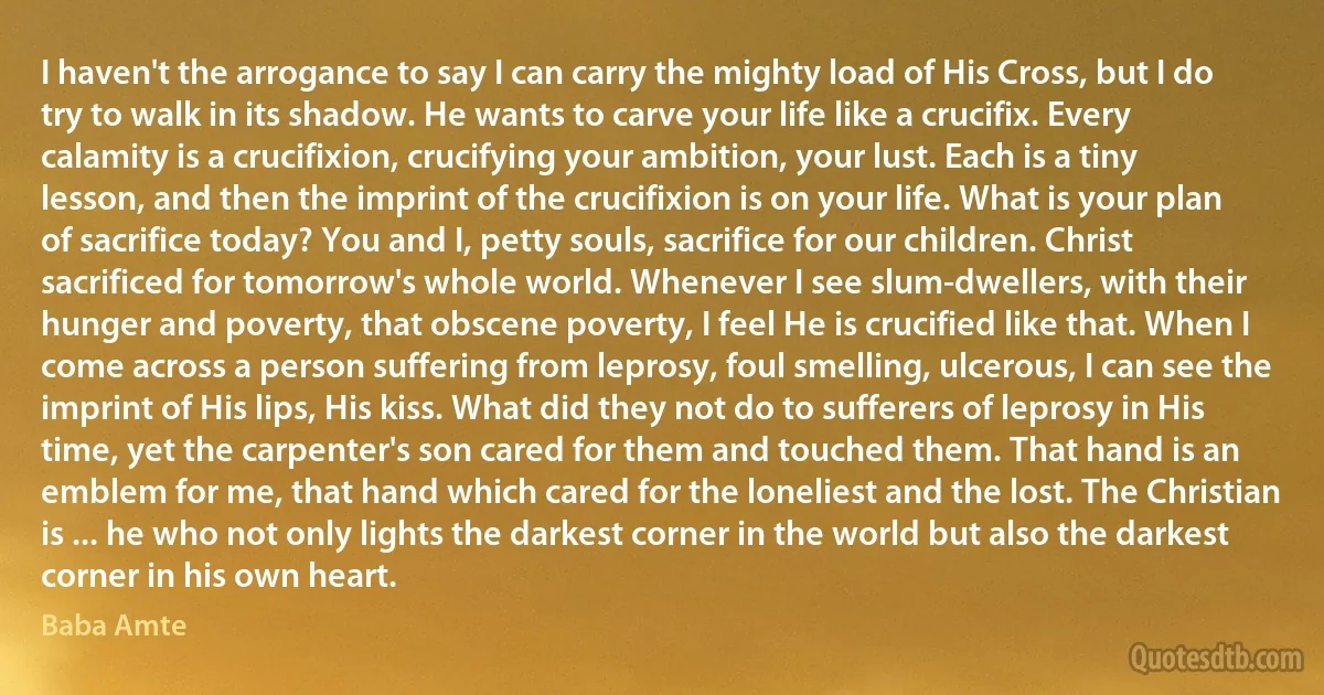 I haven't the arrogance to say I can carry the mighty load of His Cross, but I do try to walk in its shadow. He wants to carve your life like a crucifix. Every calamity is a crucifixion, crucifying your ambition, your lust. Each is a tiny lesson, and then the imprint of the crucifixion is on your life. What is your plan of sacrifice today? You and I, petty souls, sacrifice for our children. Christ sacrificed for tomorrow's whole world. Whenever I see slum-dwellers, with their hunger and poverty, that obscene poverty, I feel He is crucified like that. When I come across a person suffering from leprosy, foul smelling, ulcerous, I can see the imprint of His lips, His kiss. What did they not do to sufferers of leprosy in His time, yet the carpenter's son cared for them and touched them. That hand is an emblem for me, that hand which cared for the loneliest and the lost. The Christian is ... he who not only lights the darkest corner in the world but also the darkest corner in his own heart. (Baba Amte)