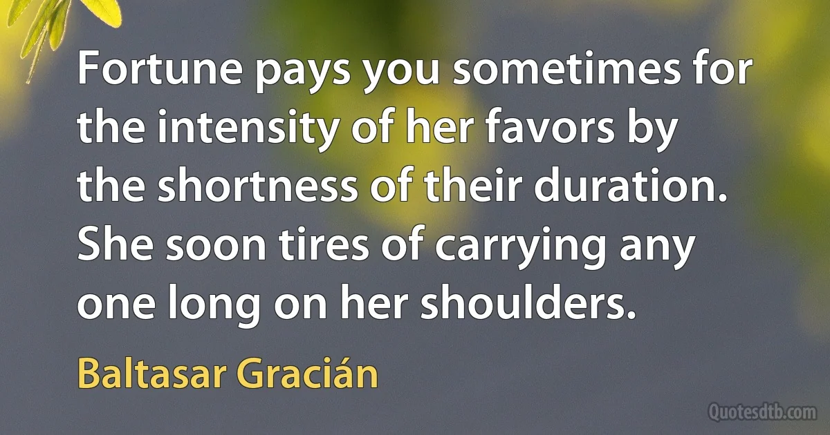 Fortune pays you sometimes for the intensity of her favors by the shortness of their duration. She soon tires of carrying any one long on her shoulders. (Baltasar Gracián)