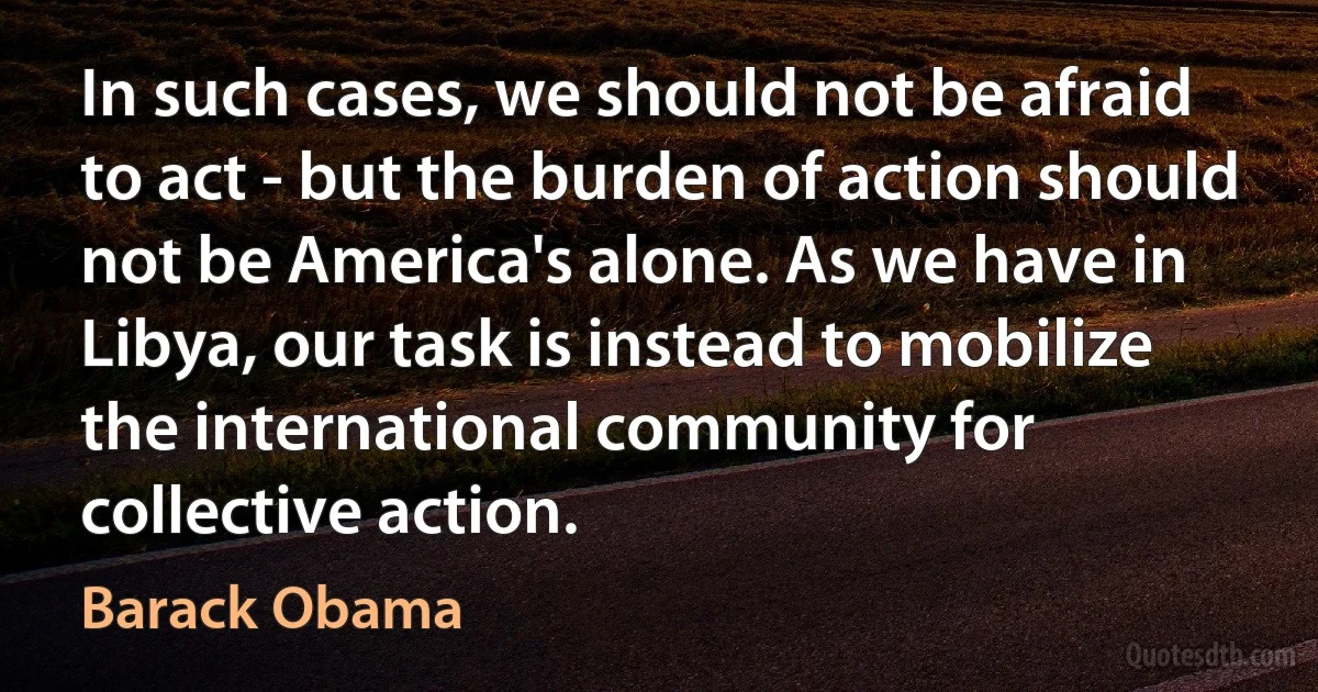 In such cases, we should not be afraid to act - but the burden of action should not be America's alone. As we have in Libya, our task is instead to mobilize the international community for collective action. (Barack Obama)