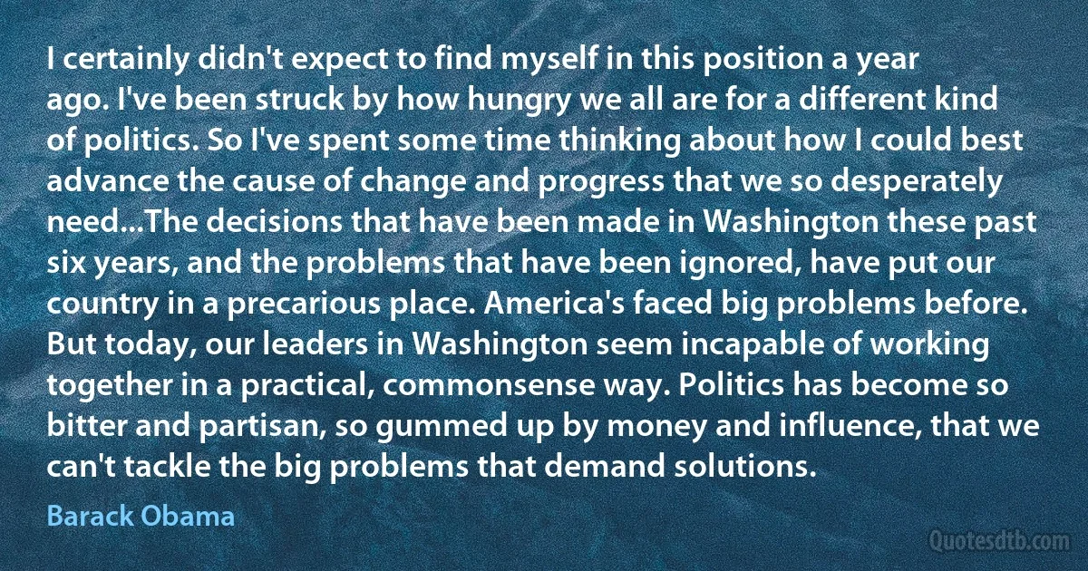 I certainly didn't expect to find myself in this position a year ago. I've been struck by how hungry we all are for a different kind of politics. So I've spent some time thinking about how I could best advance the cause of change and progress that we so desperately need...The decisions that have been made in Washington these past six years, and the problems that have been ignored, have put our country in a precarious place. America's faced big problems before. But today, our leaders in Washington seem incapable of working together in a practical, commonsense way. Politics has become so bitter and partisan, so gummed up by money and influence, that we can't tackle the big problems that demand solutions. (Barack Obama)