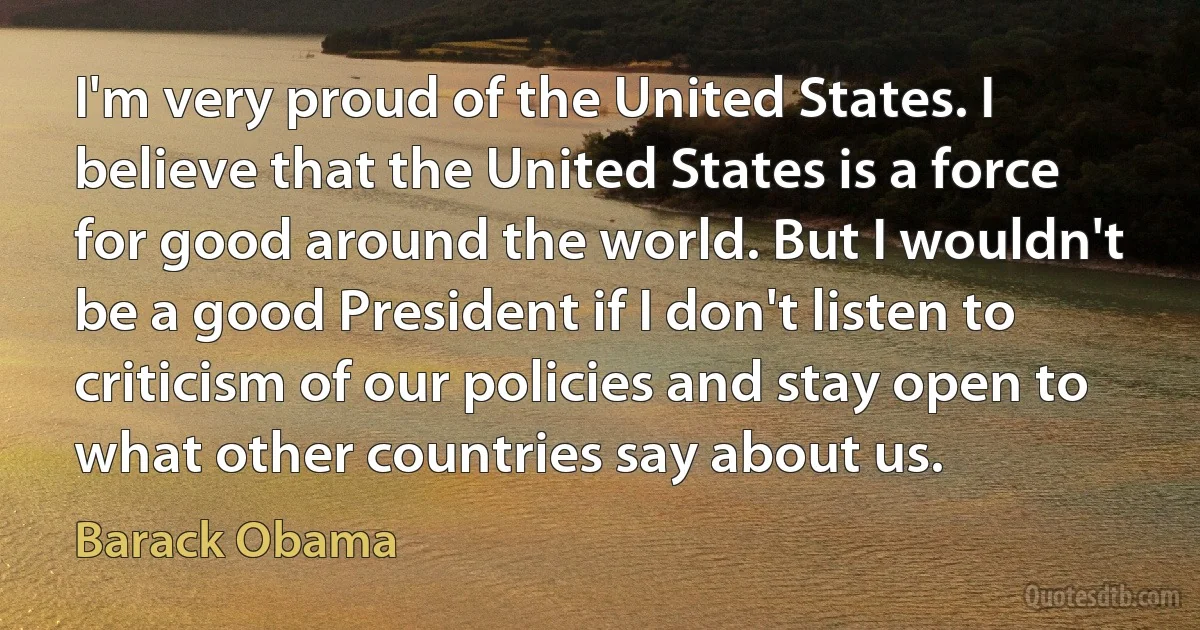 I'm very proud of the United States. I believe that the United States is a force for good around the world. But I wouldn't be a good President if I don't listen to criticism of our policies and stay open to what other countries say about us. (Barack Obama)