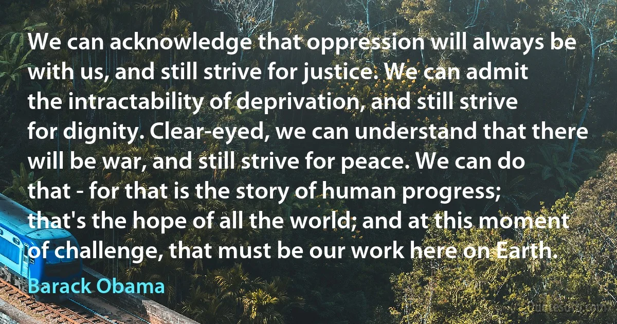 We can acknowledge that oppression will always be with us, and still strive for justice. We can admit the intractability of deprivation, and still strive for dignity. Clear-eyed, we can understand that there will be war, and still strive for peace. We can do that - for that is the story of human progress; that's the hope of all the world; and at this moment of challenge, that must be our work here on Earth. (Barack Obama)