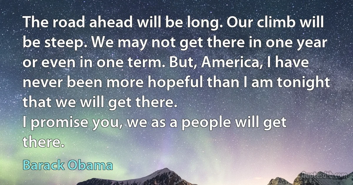 The road ahead will be long. Our climb will be steep. We may not get there in one year or even in one term. But, America, I have never been more hopeful than I am tonight that we will get there.
I promise you, we as a people will get there. (Barack Obama)