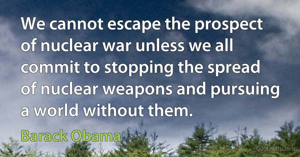 We cannot escape the prospect of nuclear war unless we all commit to stopping the spread of nuclear weapons and pursuing a world without them. (Barack Obama)