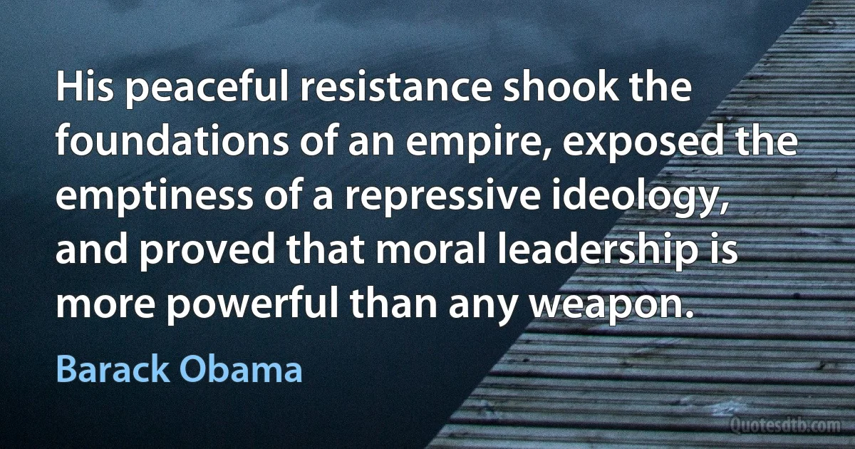 His peaceful resistance shook the foundations of an empire, exposed the emptiness of a repressive ideology, and proved that moral leadership is more powerful than any weapon. (Barack Obama)