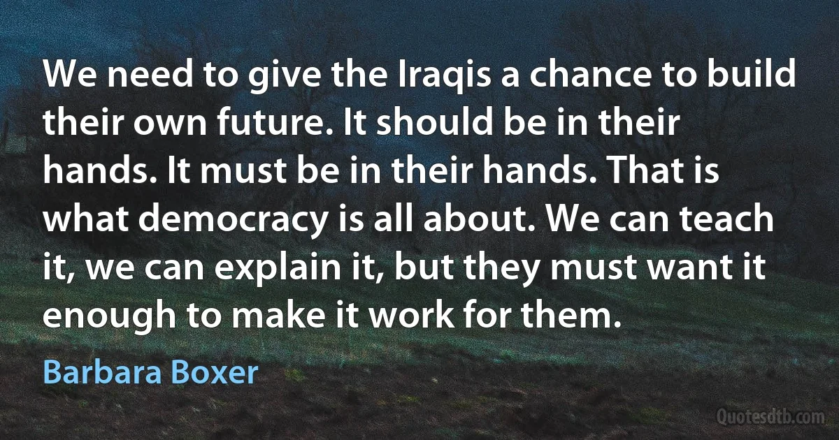 We need to give the Iraqis a chance to build their own future. It should be in their hands. It must be in their hands. That is what democracy is all about. We can teach it, we can explain it, but they must want it enough to make it work for them. (Barbara Boxer)