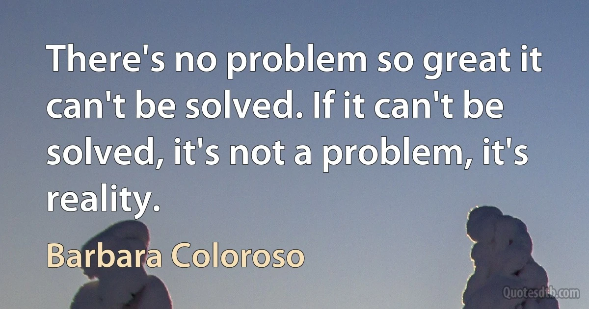 There's no problem so great it can't be solved. If it can't be solved, it's not a problem, it's reality. (Barbara Coloroso)