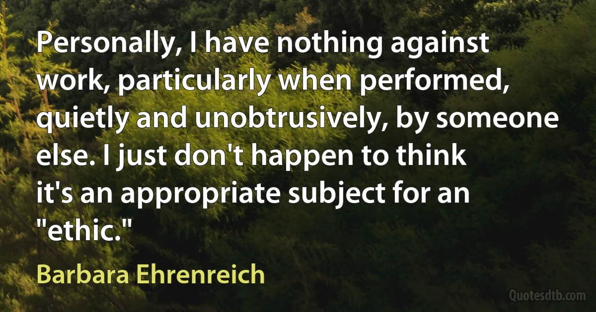 Personally, I have nothing against work, particularly when performed, quietly and unobtrusively, by someone else. I just don't happen to think it's an appropriate subject for an "ethic." (Barbara Ehrenreich)