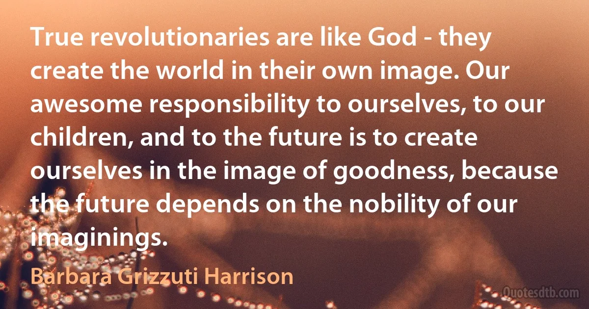 True revolutionaries are like God - they create the world in their own image. Our awesome responsibility to ourselves, to our children, and to the future is to create ourselves in the image of goodness, because the future depends on the nobility of our imaginings. (Barbara Grizzuti Harrison)