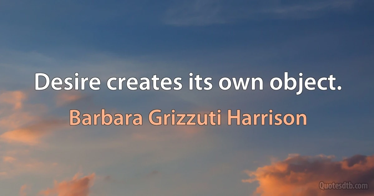 Desire creates its own object. (Barbara Grizzuti Harrison)