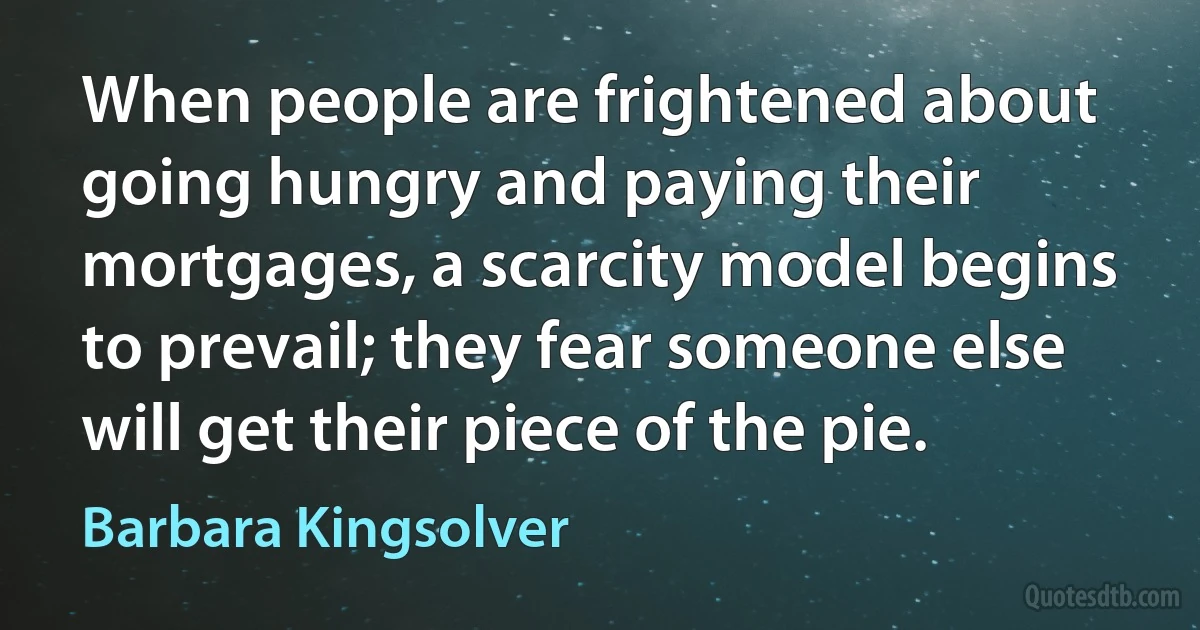 When people are frightened about going hungry and paying their mortgages, a scarcity model begins to prevail; they fear someone else will get their piece of the pie. (Barbara Kingsolver)