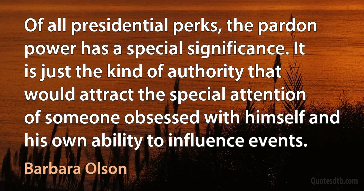 Of all presidential perks, the pardon power has a special significance. It is just the kind of authority that would attract the special attention of someone obsessed with himself and his own ability to influence events. (Barbara Olson)