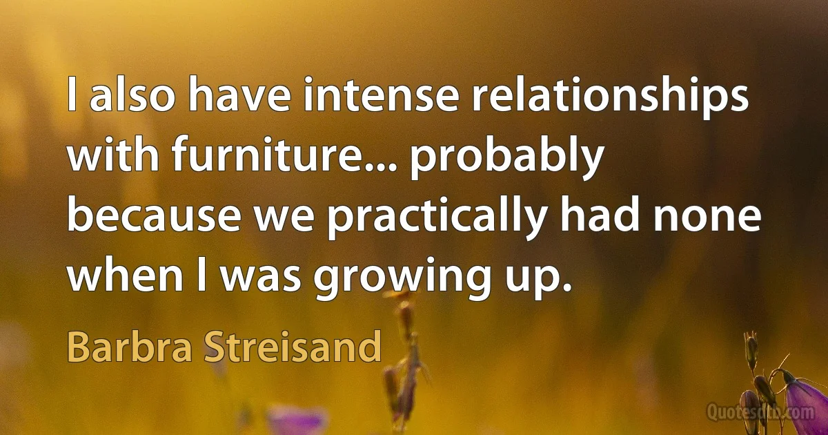 I also have intense relationships with furniture... probably because we practically had none when I was growing up. (Barbra Streisand)