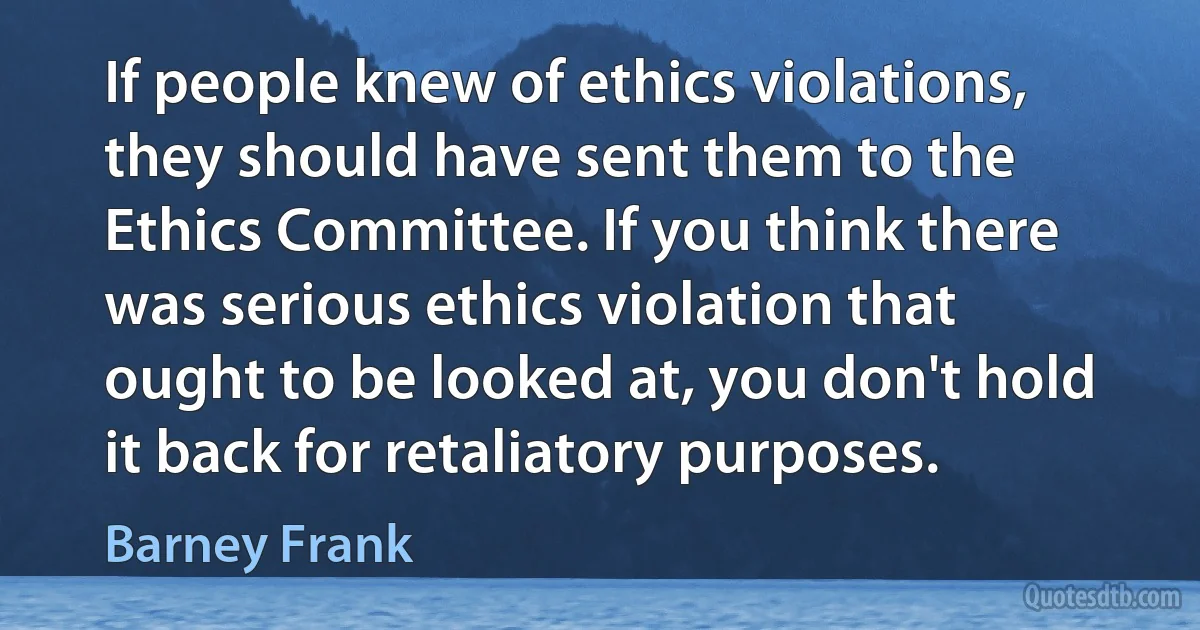 If people knew of ethics violations, they should have sent them to the Ethics Committee. If you think there was serious ethics violation that ought to be looked at, you don't hold it back for retaliatory purposes. (Barney Frank)