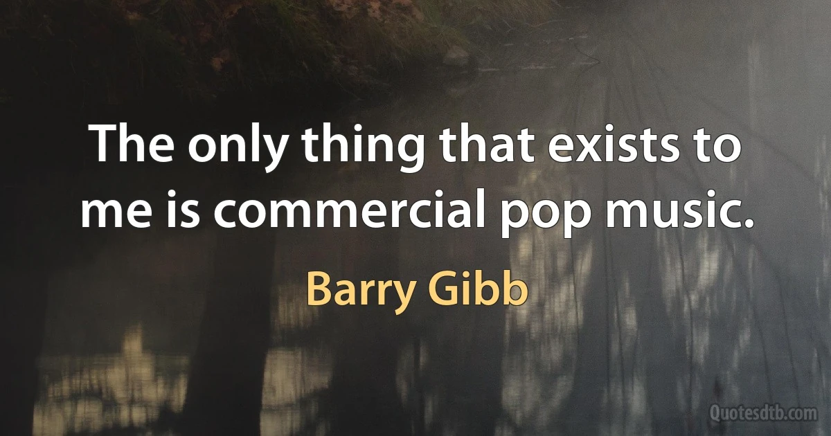 The only thing that exists to me is commercial pop music. (Barry Gibb)