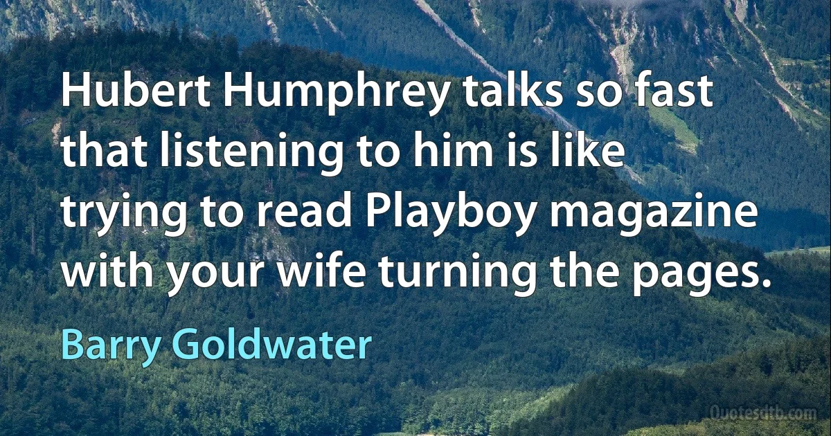 Hubert Humphrey talks so fast that listening to him is like trying to read Playboy magazine with your wife turning the pages. (Barry Goldwater)