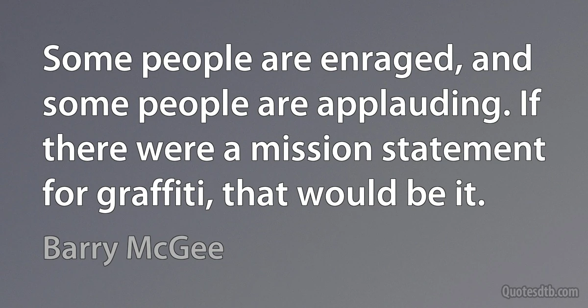 Some people are enraged, and some people are applauding. If there were a mission statement for graffiti, that would be it. (Barry McGee)