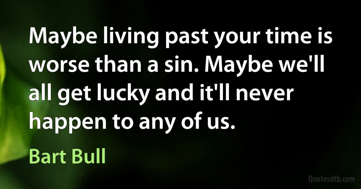 Maybe living past your time is worse than a sin. Maybe we'll all get lucky and it'll never happen to any of us. (Bart Bull)