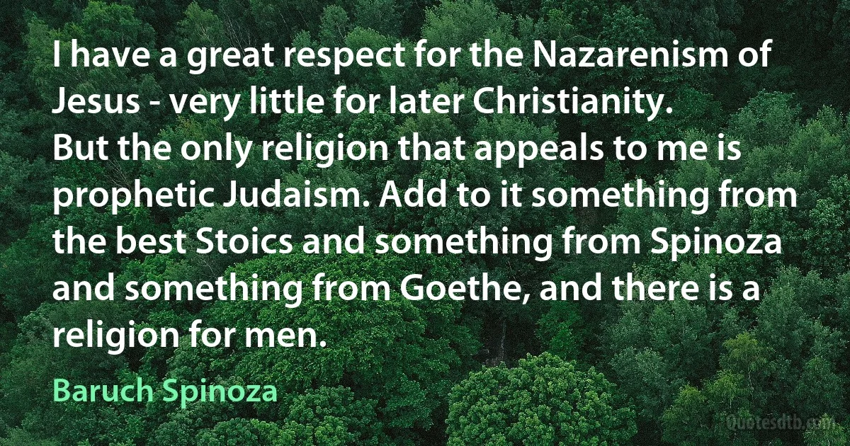 I have a great respect for the Nazarenism of Jesus - very little for later Christianity. But the only religion that appeals to me is prophetic Judaism. Add to it something from the best Stoics and something from Spinoza and something from Goethe, and there is a religion for men. (Baruch Spinoza)