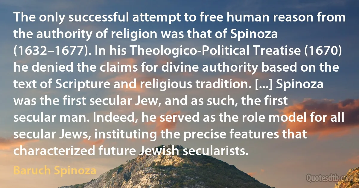 The only successful attempt to free human reason from the authority of religion was that of Spinoza (1632–1677). In his Theologico-Political Treatise (1670) he denied the claims for divine authority based on the text of Scripture and religious tradition. [...] Spinoza was the first secular Jew, and as such, the first secular man. Indeed, he served as the role model for all secular Jews, instituting the precise features that characterized future Jewish secularists. (Baruch Spinoza)