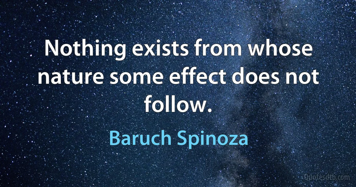 Nothing exists from whose nature some effect does not follow. (Baruch Spinoza)