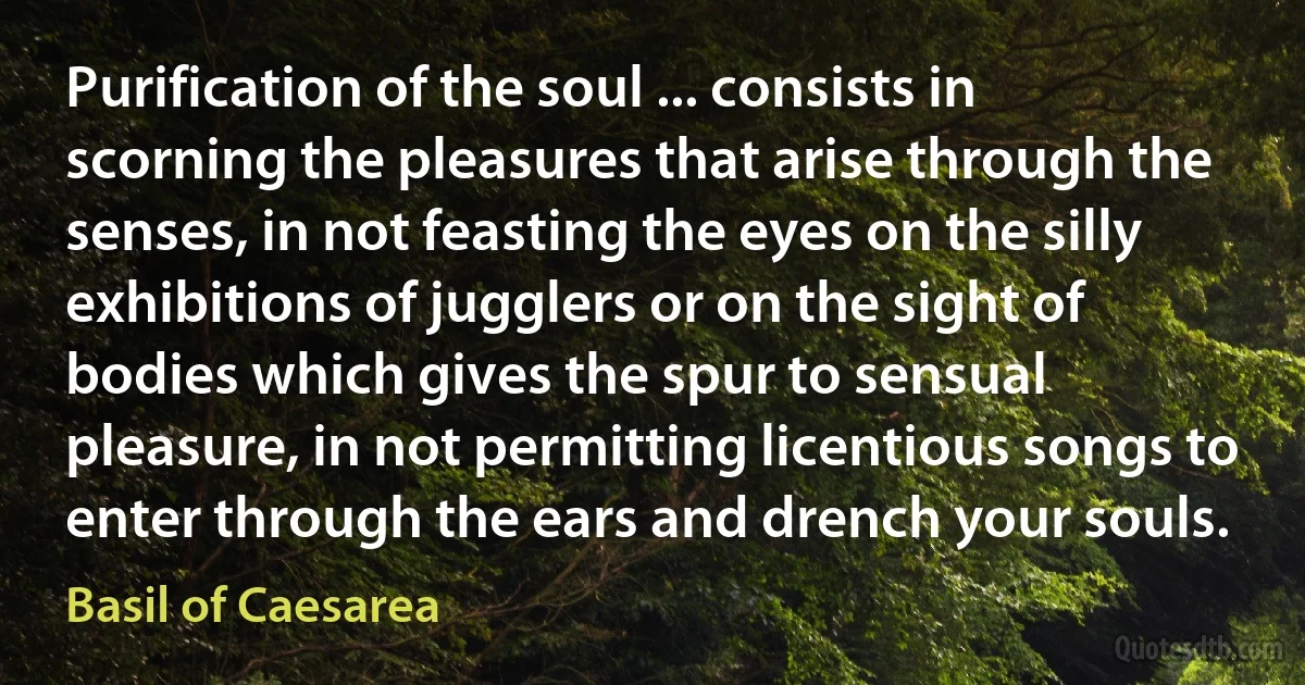 Purification of the soul ... consists in scorning the pleasures that arise through the senses, in not feasting the eyes on the silly exhibitions of jugglers or on the sight of bodies which gives the spur to sensual pleasure, in not permitting licentious songs to enter through the ears and drench your souls. (Basil of Caesarea)