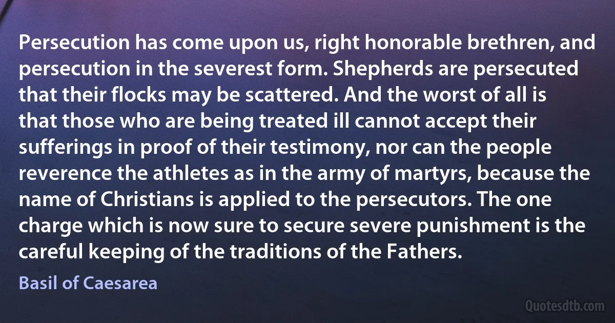 Persecution has come upon us, right honorable brethren, and persecution in the severest form. Shepherds are persecuted that their flocks may be scattered. And the worst of all is that those who are being treated ill cannot accept their sufferings in proof of their testimony, nor can the people reverence the athletes as in the army of martyrs, because the name of Christians is applied to the persecutors. The one charge which is now sure to secure severe punishment is the careful keeping of the traditions of the Fathers. (Basil of Caesarea)