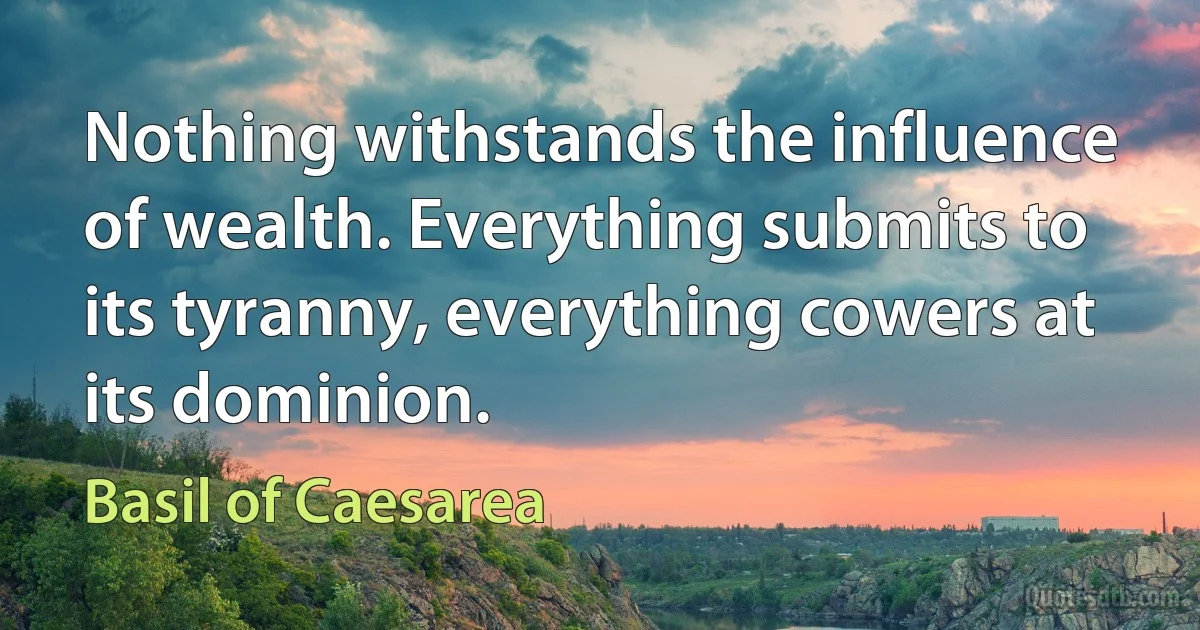 Nothing withstands the influence of wealth. Everything submits to its tyranny, everything cowers at its dominion. (Basil of Caesarea)