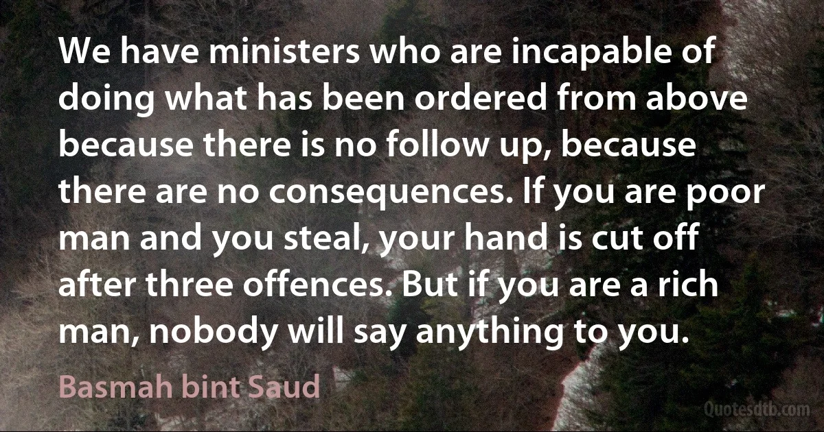 We have ministers who are incapable of doing what has been ordered from above because there is no follow up, because there are no consequences. If you are poor man and you steal, your hand is cut off after three offences. But if you are a rich man, nobody will say anything to you. (Basmah bint Saud)